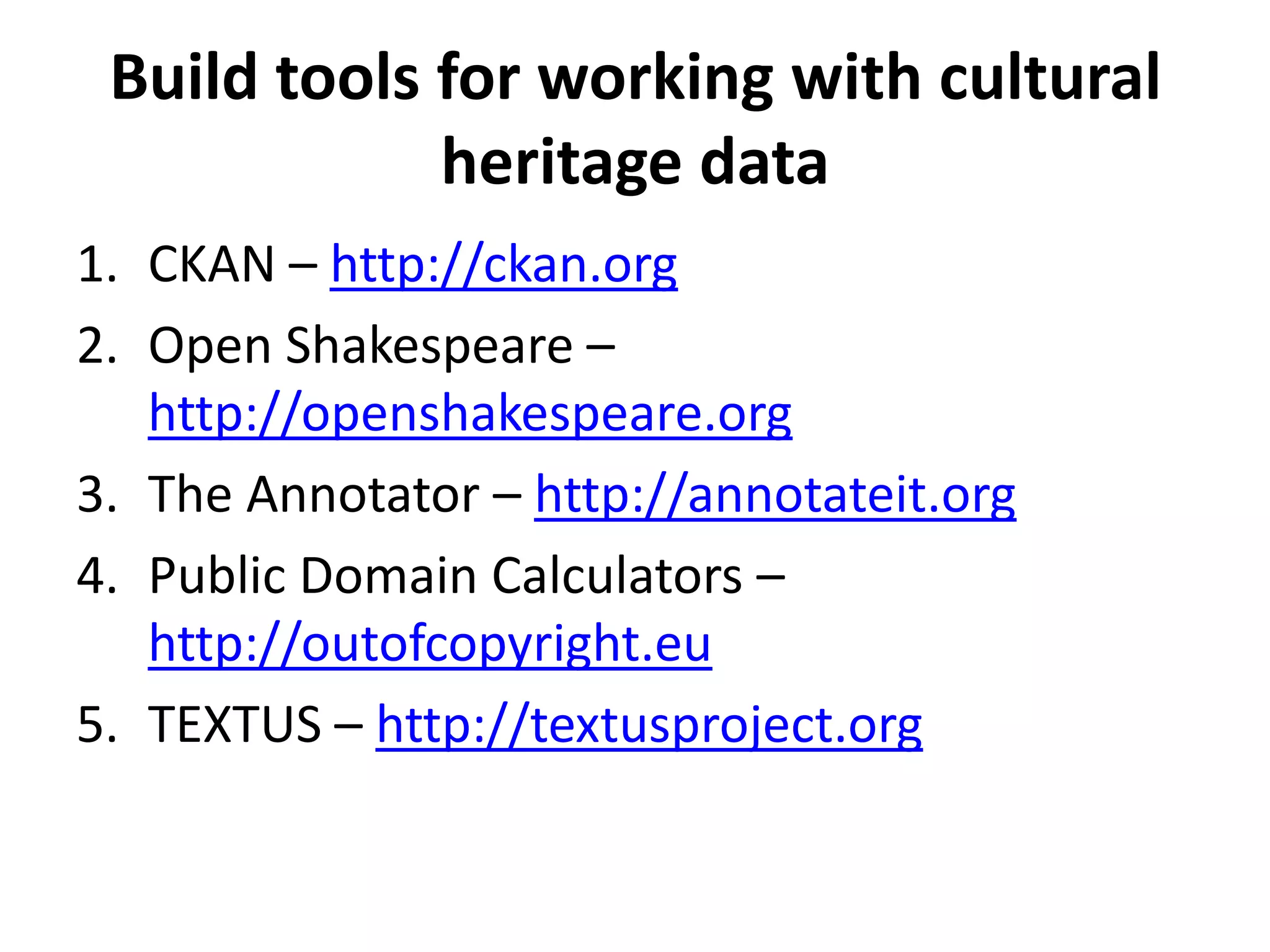 Build tools for working with cultural
             heritage data
1. CKAN – http://ckan.org
2. Open Shakespeare –
   http://openshakespeare.org
3. The Annotator – http://annotateit.org
4. Public Domain Calculators –
   http://outofcopyright.eu
5. TEXTUS – http://textusproject.org
 
