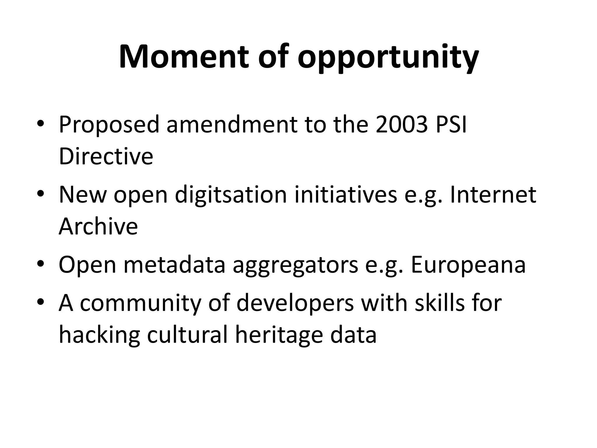 Moment of opportunity
• Proposed amendment to the 2003 PSI
  Directive
• New open digitsation initiatives e.g. Internet
  Archive
• Open metadata aggregators e.g. Europeana
• A community of developers with skills for
  hacking cultural heritage data
 