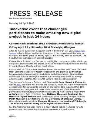 PRESS RELEASE
For Immediate Release

Monday 16 April 2012

Innovative event that challenges
participants to make amazing new digital
project in just 24 hours

Culture Hack Scotland 2012 & Geeks-In-Residence launch
Friday April 27 / Saturday 28 at SocietyM, Glasgow
After its hugely successful inaugural event in Edinburgh last year, Culture Hack
Scotland is back, bigger and better than ever. It has moved west this year to
Glasgow, and takes place on Friday April 27 & Saturday 28th at SocietyM, the
beautiful new workspace in Central Glasgow.
Culture Hack Scotland is a fast-paced and highly creative event that challenges
designers, technologists and artists to make innovative culture-related projects
in just 24 hours. Usually without much sleep.
Co-producer of Culture Hack Scotland Rohan Gunatillake said: "One of Culture
Hack Scotland’s goals is to foster collaboration and practical partnerships
between cultural organisations and digital and design talent. Scotland has
world-class cultural and digital sectors but currently they don’t do enough
amazing work together…that is what Culture Hack Scotland enables"
The theme of this year's Culture Hack Scotland is Data, Sound + Vision. As
well as data, the event will provide lots of visual, audio and literary information
as inspiration for participants to build on and remix. It is expected that 100
developers and designers will make really creative use of the rich media
provided by the cultural partners they are working with. There is music from
Arika's archive, field recordings from National Museums Scotland. The
Demarco Digital Archive have contributed some stunning images, as have
Perth Museum & Art Gallery and the University of Glasgow Library.
Other data providers include Glasgow Museums, University of Edinburgh,
The Scottish Poetry Library and Glasgow International.
For the first time this year there is a newly styled coding workshop for arts
professionals, plus some inspiring guest speakers and performers.


/cont...
 