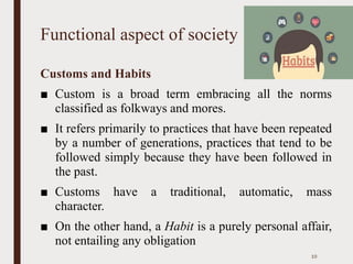 Functional aspect of society
Customs and Habits
■ Custom is a broad term embracing all the norms
classified as folkways and mores.
■ It refers primarily to practices that have been repeated
by a number of generations, practices that tend to be
followed simply because they have been followed in
the past.
■ Customs have a traditional, automatic, mass
character.
■ On the other hand, a Habit is a purely personal affair,
not entailing any obligation
10
 