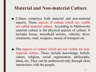 Material and Non-material Culture
■ Culture comprises both material and non-material
aspects. Those aspects of culture which are visible
are called material culture. According to Malinowski
material culture is the physical aspects of culture. It
includes house, household articles, vehicles, dress,
ornaments, road, weapons, means of transport etc.
■ The aspects of culture which are not visible are non-
material culture. These include knowledge, beliefs,
values, religion, social organisation, philosophy,
ideas, etc. They can be understood only through close
interactions with the people.
13
 