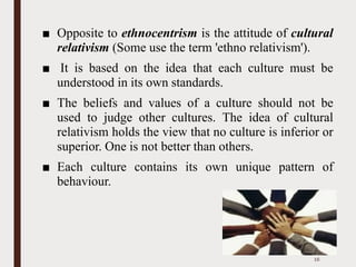 ■ Opposite to ethnocentrism is the attitude of cultural
relativism (Some use the term 'ethno relativism').
■ It is based on the idea that each culture must be
understood in its own standards.
■ The beliefs and values of a culture should not be
used to judge other cultures. The idea of cultural
relativism holds the view that no culture is inferior or
superior. One is not better than others.
■ Each culture contains its own unique pattern of
behaviour.
16
 