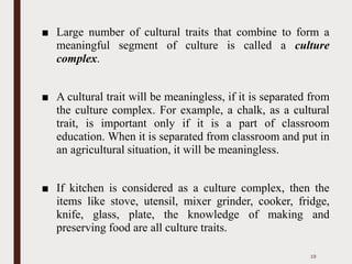 ■ Large number of cultural traits that combine to form a
meaningful segment of culture is called a culture
complex.
■ A cultural trait will be meaningless, if it is separated from
the culture complex. For example, a chalk, as a cultural
trait, is important only if it is a part of classroom
education. When it is separated from classroom and put in
an agricultural situation, it will be meaningless.
■ If kitchen is considered as a culture complex, then the
items like stove, utensil, mixer grinder, cooker, fridge,
knife, glass, plate, the knowledge of making and
preserving food are all culture traits.
19
 