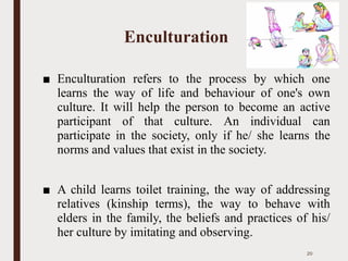 Enculturation
■ Enculturation refers to the process by which one
learns the way of life and behaviour of one's own
culture. It will help the person to become an active
participant of that culture. An individual can
participate in the society, only if he/ she learns the
norms and values that exist in the society.
■ A child learns toilet training, the way of addressing
relatives (kinship terms), the way to behave with
elders in the family, the beliefs and practices of his/
her culture by imitating and observing.
20
 