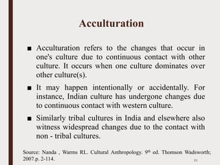 Acculturation
■ Acculturation refers to the changes that occur in
one's culture due to continuous contact with other
culture. It occurs when one culture dominates over
other culture(s).
■ It may happen intentionally or accidentally. For
instance, Indian culture has undergone changes due
to continuous contact with western culture.
■ Similarly tribal cultures in India and elsewhere also
witness widespread changes due to the contact with
non - tribal cultures.
21
Source: Nanda , Warms RL. Cultural Anthropology. 9th ed. Thomson Wadsworth;
2007.p. 2-114.
 