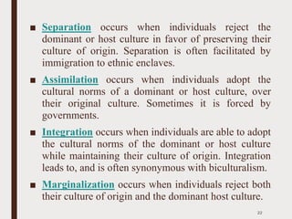 ■ Separation occurs when individuals reject the
dominant or host culture in favor of preserving their
culture of origin. Separation is often facilitated by
immigration to ethnic enclaves.
■ Assimilation occurs when individuals adopt the
cultural norms of a dominant or host culture, over
their original culture. Sometimes it is forced by
governments.
■ Integration occurs when individuals are able to adopt
the cultural norms of the dominant or host culture
while maintaining their culture of origin. Integration
leads to, and is often synonymous with biculturalism.
■ Marginalization occurs when individuals reject both
their culture of origin and the dominant host culture.
22
 