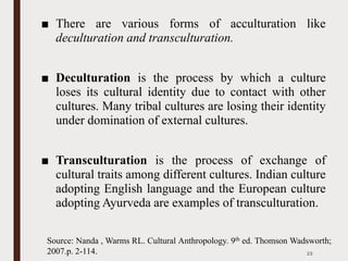 ■ There are various forms of acculturation like
deculturation and transculturation.
■ Deculturation is the process by which a culture
loses its cultural identity due to contact with other
cultures. Many tribal cultures are losing their identity
under domination of external cultures.
■ Transculturation is the process of exchange of
cultural traits among different cultures. Indian culture
adopting English language and the European culture
adopting Ayurveda are examples of transculturation.
23
Source: Nanda , Warms RL. Cultural Anthropology. 9th ed. Thomson Wadsworth;
2007.p. 2-114.
 