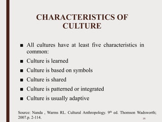 CHARACTERISTICS OF
CULTURE
■ All cultures have at least five characteristics in
common:
■ Culture is learned
■ Culture is based on symbols
■ Culture is shared
■ Culture is patterned or integrated
■ Culture is usually adaptive
26
Source: Nanda , Warms RL. Cultural Anthropology. 9th ed. Thomson Wadsworth;
2007.p. 2-114.
 