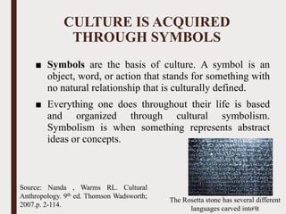 CULTURE IS ACQUIRED
THROUGH SYMBOLS
■ Symbols are the basis of culture. A symbol is an
object, word, or action that stands for something with
no natural relationship that is culturally defined.
■ Everything one does throughout their life is based
and organized through cultural symbolism.
Symbolism is when something represents abstract
ideas or concepts.
The Rosetta stone has several different
languages carved into it28
Source: Nanda , Warms RL. Cultural
Anthropology. 9th ed. Thomson Wadsworth;
2007.p. 2-114.
 