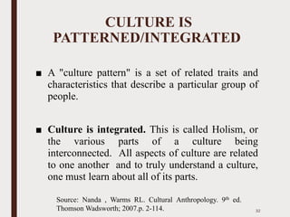 CULTURE IS
PATTERNED/INTEGRATED
■ A "culture pattern" is a set of related traits and
characteristics that describe a particular group of
people.
■ Culture is integrated. This is called Holism, or
the various parts of a culture being
interconnected. All aspects of culture are related
to one another and to truly understand a culture,
one must learn about all of its parts.
32
Source: Nanda , Warms RL. Cultural Anthropology. 9th ed.
Thomson Wadsworth; 2007.p. 2-114.
 