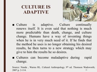 CULTURE IS
ADAPTIVE
■ Culture is adaptive. Culture continually
renews itself. It is even said that nothing is much
more predictable than death, change, and culture
change. Humans have a way of inventing things
when he is in very much need of it. If he finds that
the method he uses is no longer obtaining his desired
results, he then turns to a new strategy which may
give to him the results he so desires.
■ Cultures can become maladaptive during rapid
change.
33
Source: Nanda , Warms RL. Cultural Anthropology. 9th ed. Thomson Wadsworth;
2007.p. 2-114.
 