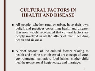 CULTURAL FACTORS IN
HEALTH AND DISEASE
■ All people, whether rural or urban, have their own
beliefs and practices concerning health and disease.
It is now widely recognized that cultural factors are
deeply involved in all the affairs of man, including
health and sickness.
■ A brief account of the cultural factors relating to
health and sickness as observed are concept of cure,
environmental sanitation, food habits, mother-child
healthcare, personal hygiene, sex and marriage.
34
 