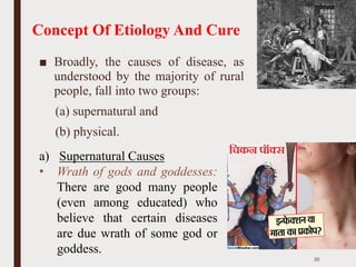 Concept Of Etiology And Cure
■ Broadly, the causes of disease, as
understood by the majority of rural
people, fall into two groups:
(a) supernatural and
(b) physical.
a) Supernatural Causes
• Wrath of gods and goddesses:
There are good many people
(even among educated) who
believe that certain diseases
are due wrath of some god or
goddess.
35
 