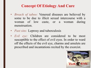 Concept Of Etiology And Cure
• Breach of taboo: Venereal diseases are believed by
some to be due to illicit sexual intercourse with a
woman of low caste, or a woman during
menstruation.
• Past sins: Leprosy and tuberculosis
• Evil eye: Children are considered to be most
susceptible to the effect of evil eyes. In order to ward
off the effects of the evil eye, charms and amulets are
prescribed and incantations recited by the exorcist.
36
 