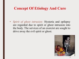 Concept Of Etiology And Cure
• Spirit of ghost intrusion: Hysteria and epilepsy
are regarded due to spirit or ghost intrusion into
the body. The services of an exorcist are sought to
drive away the evil spirit or ghost.
37
 