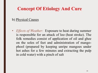 Concept Of Etiology And Cure
b) Physical Causes
• Effects of Weather: Exposure to heat during summer
is responsible for an attack of loo (heat stroke). The
folk remedies consist of application of oil and ghee
on the soles of feet and administration of mango-
phool (prepared by keeping unripe mangoes under
hot ashes for a few minutes and extracting the pulp
in cold water) with a pinch of salt
38
 