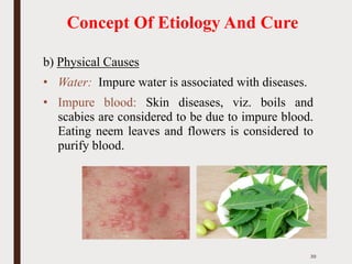 Concept Of Etiology And Cure
b) Physical Causes
• Water: Impure water is associated with diseases.
• Impure blood: Skin diseases, viz. boils and
scabies are considered to be due to impure blood.
Eating neem leaves and flowers is considered to
purify blood.
39
 