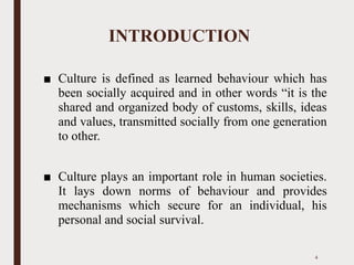 INTRODUCTION
■ Culture is defined as learned behaviour which has
been socially acquired and in other words “it is the
shared and organized body of customs, skills, ideas
and values, transmitted socially from one generation
to other.
■ Culture plays an important role in human societies.
It lays down norms of behaviour and provides
mechanisms which secure for an individual, his
personal and social survival.
4
 
