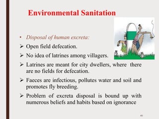 Environmental Sanitation
• Disposal of human excreta:
➢ Open field defecation.
➢ No idea of latrines among villagers.
➢ Latrines are meant for city dwellers, where there
are no fields for defecation.
➢ Faeces are infectious, pollutes water and soil and
promotes fly breeding.
➢ Problem of excreta disposal is bound up with
numerous beliefs and habits based on ignorance
40
 