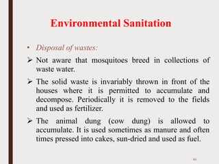 Environmental Sanitation
• Disposal of wastes:
➢ Not aware that mosquitoes breed in collections of
waste water.
➢ The solid waste is invariably thrown in front of the
houses where it is permitted to accumulate and
decompose. Periodically it is removed to the fields
and used as fertilizer.
➢ The animal dung (cow dung) is allowed to
accumulate. It is used sometimes as manure and often
times pressed into cakes, sun-dried and used as fuel.
41
 