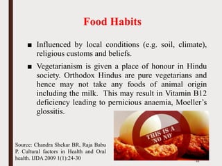 Food Habits
■ Influenced by local conditions (e.g. soil, climate),
religious customs and beliefs.
■ Vegetarianism is given a place of honour in Hindu
society. Orthodox Hindus are pure vegetarians and
hence may not take any foods of animal origin
including the milk. This may result in Vitamin B12
deficiency leading to pernicious anaemia, Moeller’s
glossitis.
44
Source: Chandra Shekar BR, Raja Babu
P. Cultural factors in Health and Oral
health. IJDA 2009 1(1):24-30
 