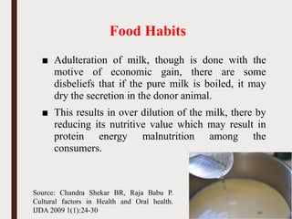 Food Habits
■ Adulteration of milk, though is done with the
motive of economic gain, there are some
disbeliefs that if the pure milk is boiled, it may
dry the secretion in the donor animal.
■ This results in over dilution of the milk, there by
reducing its nutritive value which may result in
protein energy malnutrition among the
consumers.
45
Source: Chandra Shekar BR, Raja Babu P.
Cultural factors in Health and Oral health.
IJDA 2009 1(1):24-30
 