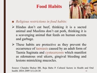 Food Habits
■ Religious restrictions in food habits:
➢ Hindus don’t eat beef, thinking it is a sacred
animal and Muslims don’t eat pork, thinking it is
a scavenging animal that feeds on human excreta
and garbage.
➢ These habits are protective as they prevent the
occurrence of taeniasis caused by an adult form of
Taenia Saginata and cystecercosis which manifest
as edematous oral ulcers, gingival bleeding and
lesions mimicking mucocles.
46
Source: Chandra Shekar BR, Raja Babu P. Cultural factors in Health and Oral
health. IJDA 2009 1(1):24-30
 