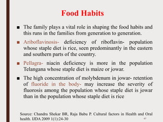 Food Habits
■ The family plays a vital role in shaping the food habits and
this runs in the families from generation to generation.
■ Ariboflavinosis- deficiency of riboflavin- population
whose staple diet is rice, seen predominantly in the eastern
and southern parts of the country.
■ Pellagra- niacin deficiency is more in the population
Telangana whose staple diet is maize or jowar.
■ The high concentration of molybdenum in jowar- retention
of fluoride in the body- may increase the severity of
fluorosis among the population whose staple diet is jowar
than in the population whose staple diet is rice
47
Source: Chandra Shekar BR, Raja Babu P. Cultural factors in Health and Oral
health. IJDA 2009 1(1):24-30
 