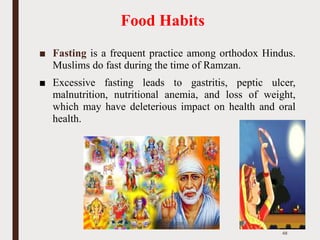 Food Habits
■ Fasting is a frequent practice among orthodox Hindus.
Muslims do fast during the time of Ramzan.
■ Excessive fasting leads to gastritis, peptic ulcer,
malnutrition, nutritional anemia, and loss of weight,
which may have deleterious impact on health and oral
health.
48
 