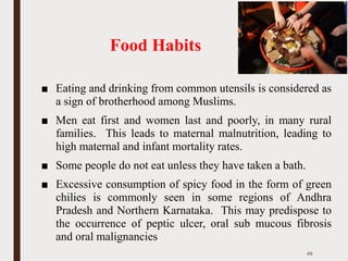 Food Habits
■ Eating and drinking from common utensils is considered as
a sign of brotherhood among Muslims.
■ Men eat first and women last and poorly, in many rural
families. This leads to maternal malnutrition, leading to
high maternal and infant mortality rates.
■ Some people do not eat unless they have taken a bath.
■ Excessive consumption of spicy food in the form of green
chilies is commonly seen in some regions of Andhra
Pradesh and Northern Karnataka. This may predispose to
the occurrence of peptic ulcer, oral sub mucous fibrosis
and oral malignancies
49
 