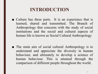 INTRODUCTION
■ Culture has three parts. It is an experience that is
learned, shared and transmitted. The Branch of
Anthropology that concerns with the study of social
institutions and the social and cultural aspects of
human life is known as Social Cultural Anthropology
■ The main aim of social cultural Anthropology is to
understand and appreciate the diversity in human
behaviour, and ultimately to develop a science of
human behaviour. This is attained through the
comparison of different people throughout the world.
5
 