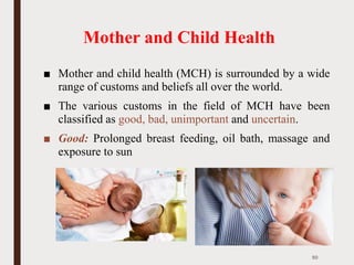 Mother and Child Health
■ Mother and child health (MCH) is surrounded by a wide
range of customs and beliefs all over the world.
■ The various customs in the field of MCH have been
classified as good, bad, unimportant and uncertain.
■ Good: Prolonged breast feeding, oil bath, massage and
exposure to sun
50
 