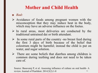 Mother and Child Health
■ Bad:
➢ Avoidance of foods among pregnant women with the
misconception that they may induce heat in the body,
which may have an adverse influence on the foetus.
➢ In rural areas, most deliveries are conducted by the
traditional untrained dai or birth attendant.
➢ In some rural parts of the country -no breast feed during
the first 3 days of birth because of the belief that
colostrum might be harmful; instead the child is put on
water, and sugar solution.
➢ There are some beliefs that diarrhea among children is
common during teething and does not need to be taken
care of.
51
Source: Basavaraj P, et al. Assessing influence of culture on oral health- A
review. Journal of Pearldent. 2014;5(2):1-8
 