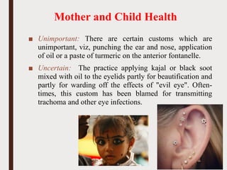 Mother and Child Health
■ Unimportant: There are certain customs which are
unimportant, viz, punching the ear and nose, application
of oil or a paste of turmeric on the anterior fontanelle.
■ Uncertain: The practice applying kajal or black soot
mixed with oil to the eyelids partly for beautification and
partly for warding off the effects of "evil eye". Often-
times, this custom has been blamed for transmitting
trachoma and other eye infections.
52
 