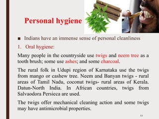 Personal hygiene
■ Indians have an immense sense of personal cleanliness
1. Oral hygiene:
Many people in the countryside use twigs and neem tree as a
tooth brush; some use ashes; and some charcoal.
The rural folk in Udupi region of Karnataka use the twigs
from mango or cashew tree. Neem and Banyan twigs - rural
areas of Tamil Nadu, coconut twigs- rural areas of Kerala.
Datun-North India. In African countries, twigs from
Salvaodora Persicca are used.
The twigs offer mechanical cleaning action and some twigs
may have antimicrobial properties.
53
 