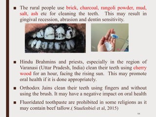 ■ The rural people use brick, charcoal, rangoli powder, mud,
salt, ash etc for cleaning the teeth. This may result in
gingival recession, abrasion and dentin sensitivity.
■ Hindu Brahmins and priests, especially in the region of
Varanasi (Uttar Pradesh, India) clean their teeth using cherry
wood for an hour, facing the rising sun. This may promote
oral health if it is done appropriately.
■ Orthodox Jains clean their teeth using fingers and without
using the brush. It may have a negative impact on oral health
■ Fluoridated toothpaste are prohibited in some religions as it
may contain beef tallow.( Staufenbiel et al, 2015)
54
 