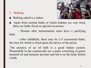 2. Bathing:
■ Bathing naked is a taboo.
■ Apart from normal baths of which Indians are very fond,
there are baths fixed on special occasions:
- Women after menstruation must have a purifying
bath;
- After childbirth, there may be 2-3 ceremonial baths,
the time for which is fixed upon the advice of the priest.
The practice of an oil bath is a good Indian custom.
Womenfolk in the countryside use a paste consisting of gram,
mustard oil and turmeric powder and rub it on the body before
a bath.
55
 