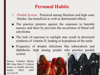 Personal Habits
1. Purdah System: Practiced among Muslims and high caste
Hindus has beneficial as well as detrimental effects.
■ The practice protects against the exposure to harmful
sunrays and there by prevents the occurrence of Basal cell
carcinoma.
■ The lack of exposure to sunlight may result in decreased
synthesis of vitamin D, leading to hypoplasia of the teeth.
■ Frequency of droplet infections like tuberculosis and
diphtheria- high among people who practice purdah
system.
57
Source: Chandra Shekar
BR, Raja Babu P. Cultural
factors in Health and Oral
health. IJDA 2009
1(1):24-30
 