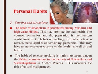 Personal Habits
2. Smoking and alcoholism:
■ The habit of alcoholism in prohibited among Muslims and
high caste Hindus. This may promote the oral health. The
younger generation and the population in the western
world consider the habits of smoking, alcoholism etc as a
reward, status symbol or something glamorous. This may
have an adverse consequence on the health as well as oral
health.
■ The habit of reverse smoking is highly prevalent among
the fishing communities in the districts of Srikakulam and
Vishakhapatnam in Andhra Pradesh. This increases the
risk of palatal malignancies.
58
 