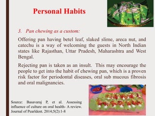 Personal Habits
3. Pan chewing as a custom:
Offering pan having betel leaf, slaked slime, areca nut, and
catechu is a way of welcoming the guests in North Indian
states like Rajasthan, Uttar Pradesh, Maharashtra and West
Bengal.
Rejecting pan is taken as an insult. This may encourage the
people to get into the habit of chewing pan, which is a proven
risk factor for periodontal diseases, oral sub mucous fibrosis
and oral malignancies.
59
Source: Basavaraj P, et al. Assessing
influence of culture on oral health- A review.
Journal of Pearldent. 2014;5(2):1-8
 