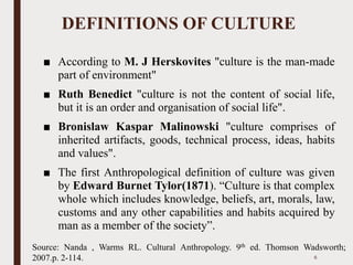 DEFINITIONS OF CULTURE
■ According to M. J Herskovites "culture is the man-made
part of environment"
■ Ruth Benedict "culture is not the content of social life,
but it is an order and organisation of social life".
■ Bronislaw Kaspar Malinowski "culture comprises of
inherited artifacts, goods, technical process, ideas, habits
and values".
■ The first Anthropological definition of culture was given
by Edward Burnet Tylor(1871). “Culture is that complex
whole which includes knowledge, beliefs, art, morals, law,
customs and any other capabilities and habits acquired by
man as a member of the society”.
6
Source: Nanda , Warms RL. Cultural Anthropology. 9th ed. Thomson Wadsworth;
2007.p. 2-114.
 