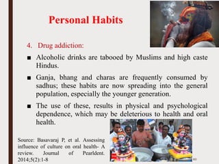 Personal Habits
4. Drug addiction:
■ Alcoholic drinks are tabooed by Muslims and high caste
Hindus.
■ Ganja, bhang and charas are frequently consumed by
sadhus; these habits are now spreading into the general
population, especially the younger generation.
■ The use of these, results in physical and psychological
dependence, which may be deleterious to health and oral
health.
60
Source: Basavaraj P, et al. Assessing
influence of culture on oral health- A
review. Journal of Pearldent.
2014;5(2):1-8
 