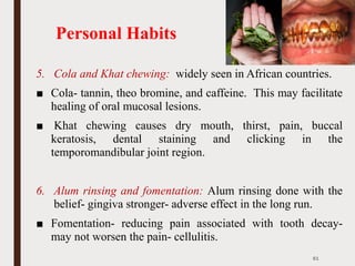 Personal Habits
5. Cola and Khat chewing: widely seen in African countries.
■ Cola- tannin, theo bromine, and caffeine. This may facilitate
healing of oral mucosal lesions.
■ Khat chewing causes dry mouth, thirst, pain, buccal
keratosis, dental staining and clicking in the
temporomandibular joint region.
6. Alum rinsing and fomentation: Alum rinsing done with the
belief- gingiva stronger- adverse effect in the long run.
■ Fomentation- reducing pain associated with tooth decay-
may not worsen the pain- cellulitis.
61
 