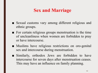 Sex and Marriage
■ Sexual customs vary among different religious and
ethnic groups.
■ For certain religious groups menstruation is the time
of uncleanliness when women are forbidden to pray
or have intercourse.
■ Muslims have religious restrictions on oro-genital
sex and intercourse during menstruation.
■ Similarly, orthodox Jews are forbidden to have
intercourse for seven days after menstruation ceases.
This may have an influence on family planning.
62
 