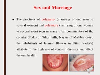 Sex and Marriage
■ The practices of polygamy (marrying of one man to
several women) and polyandry (marrying of one woman
to several men) seen in many tribal communities of the
country (Todas of Nilgiri hills, Nayars of Malabar coast,
the inhabitants of Jaunsar Bhawar in Uttar Pradesh)
attribute to the high rate of venereal diseases and affect
the oral health.
63
 