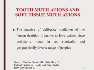 TOOTH MUTILATIONS AND
SOFT TISSUE MUTILATIONS
■ The practice of deliberate mutilation of the
human dentition is known to have existed since
prehistoric times in an ethnically and
geographically diverse range of peoples.
65
Source: Chandra Shekar BR, Raja Babu P.
Cultural factors in Health and Oral health.
IJDA 2009 1(1):24-30
 
