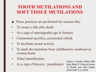 TOOTH MUTILATIONS AND
SOFT TISSUE MUTILATIONS
■ These practices are performed for reasons like:
• To ensure a life after death
• As a sign of marriageable age in females
• Ceremonial sacrifice, ceremonial rebirth
• To facilitate sexual activity
• To mark the transition from childhood to manhood or
women-hood.
• Tribal identification
• As a sign of bravery / punishment
67
Source: Chandra Shekar BR,
Raja Babu P. Cultural factors
in Health and Oral health.
IJDA 2009 1(1):24-30
 