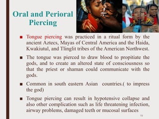 Oral and Perioral
Piercing
■ Tongue piercing was practiced in a ritual form by the
ancient Aztecs, Mayas of Central America and the Haida,
Kwakiutul, and Tlinglit tribes of the American Northwest.
■ The tongue was pierced to draw blood to propitiate the
gods, and to create an altered state of consciousness so
that the priest or shaman could communicate with the
gods.
■ Common in south eastern Asian countries.( to impress
the god)
■ Tongue piercing can result in hypotensive collapse and
also other complication such as life threatening infection,
airway problems, damaged teeth or mucosal surfaces
72
 
