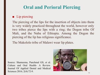 Oral and Perioral Piercing
■ Lip piercing
The piercing of the lips for the insertion of objects into them
is very widely practiced throughout the world, however only
two tribes pierce the lips with a ring; the Dogon tribe Of
Mali, and the Nuba of Ethiopia. Among the Dogon the
piercing of the lip has religious significance.
The Makololo tribe of Malawi wear lip plates.
73
Source: Shameema, Panchmal GS, et al.
Culture and Oral Health- A Review.
Journal Of Applied Dental and Medical
Sciences 2016; 2(4):72-9.
 