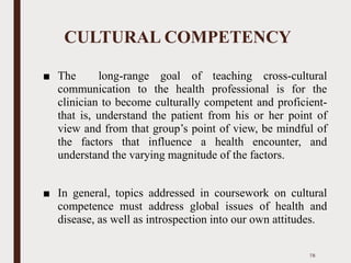 CULTURAL COMPETENCY
■ The long-range goal of teaching cross-cultural
communication to the health professional is for the
clinician to become culturally competent and proficient-
that is, understand the patient from his or her point of
view and from that group’s point of view, be mindful of
the factors that influence a health encounter, and
understand the varying magnitude of the factors.
■ In general, topics addressed in coursework on cultural
competence must address global issues of health and
disease, as well as introspection into our own attitudes.
78
 